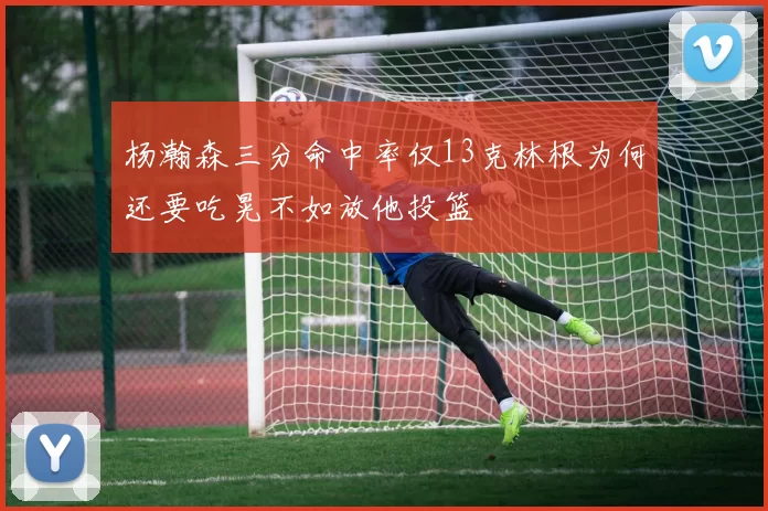 杨瀚森三分命中率仅13克林根为何还要吃晃不如放他投篮