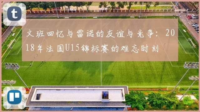 文班回忆与雷诺的友谊与竞争：2018年法国U15锦标赛的难忘时刻