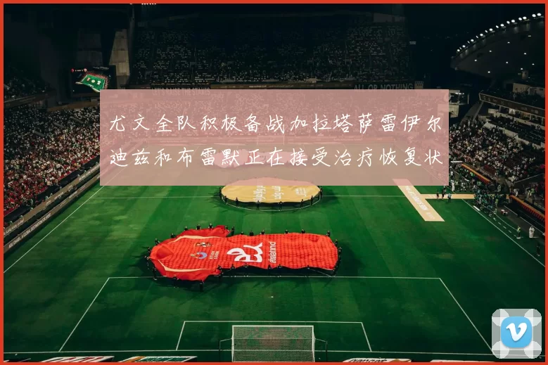 尤文全队积极备战加拉塔萨雷伊尔迪兹和布雷默正在接受治疗恢复状态
