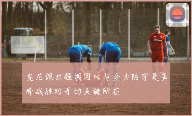 克尼佩尔强调团结与全力防守是黄蜂战胜对手的关键所在