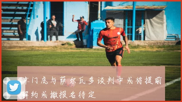 津门虎与萨尔瓦多谈判中或将提前解约或撤报名待定