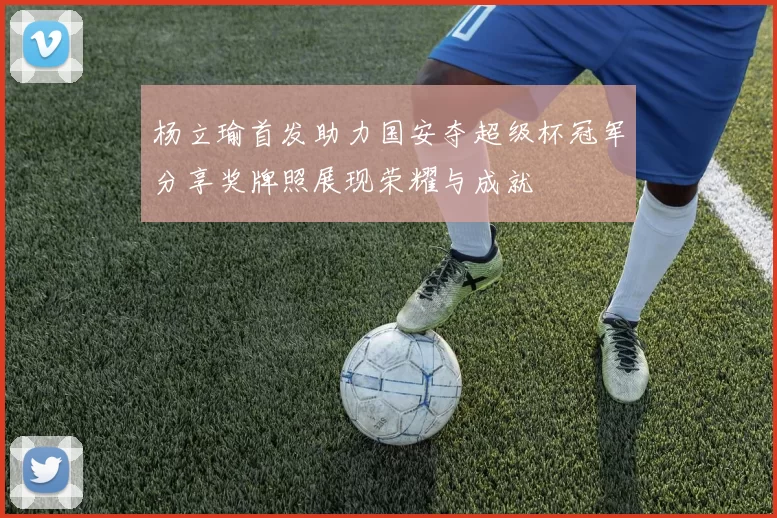 杨立瑜首发助力国安夺超级杯冠军分享奖牌照展现荣耀与成就