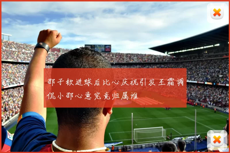 邵子钦进球后比心庆祝引发王霜调侃小邵心意究竟归属谁