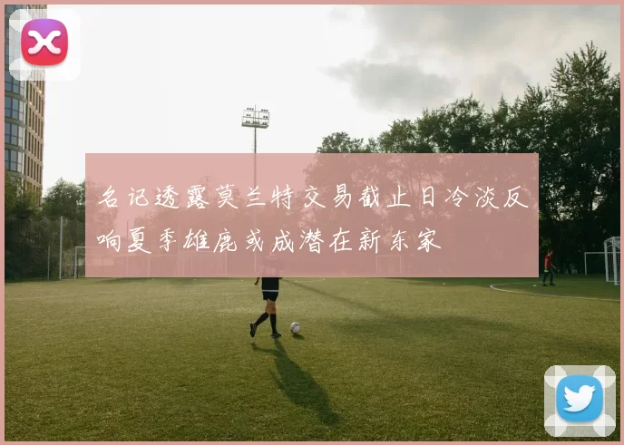 名记透露莫兰特交易截止日冷淡反响夏季雄鹿或成潜在新东家