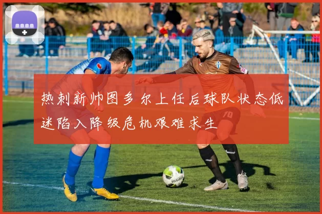 热刺新帅图多尔上任后球队状态低迷陷入降级危机艰难求生