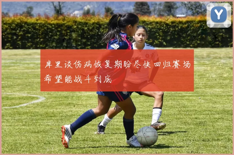 库里谈伤病恢复期盼尽快回归赛场希望能战斗到底