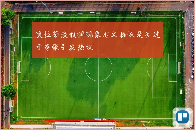 莫拉蒂谈假摔现象尤文抗议是否过于夸张引发热议