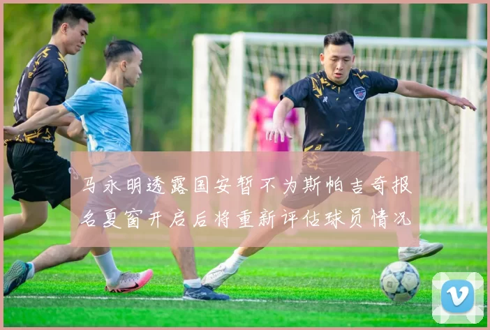 马永明透露国安暂不为斯帕吉奇报名夏窗开启后将重新评估球员情况