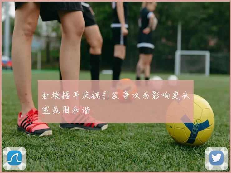 杜埃捂耳庆祝引发争议或影响更衣室氛围和谐