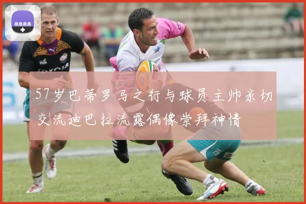 57岁巴蒂罗马之行与球员主帅亲切交流迪巴拉流露偶像崇拜神情