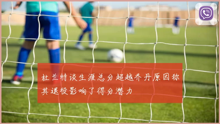 杜兰特谈生涯总分超越乔丹原因称其退役影响了得分潜力