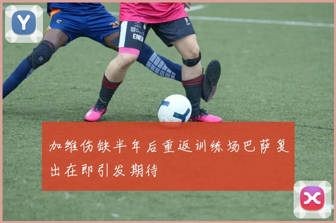 加维伤缺半年后重返训练场巴萨复出在即引发期待