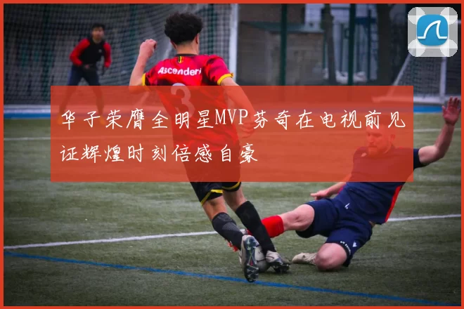 华子荣膺全明星MVP芬奇在电视前见证辉煌时刻倍感自豪
