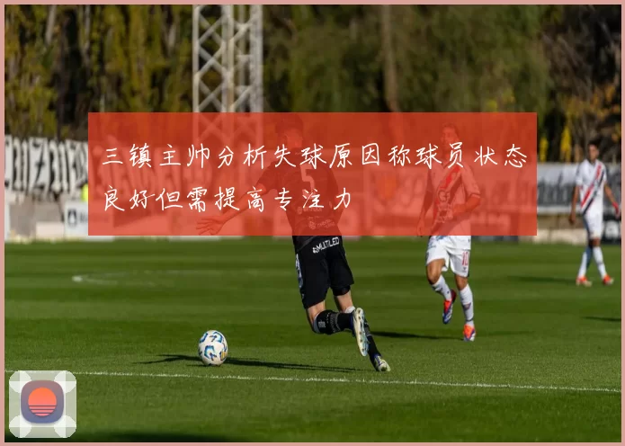 三镇主帅分析失球原因称球员状态良好但需提高专注力